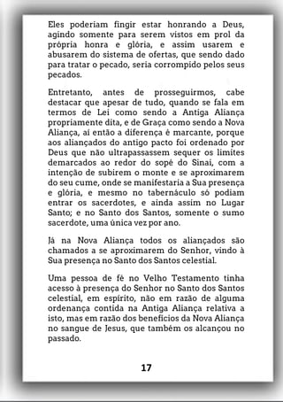 Eles poderiam fingir estar honrando a Deus,
agindo somente para serem vistos em prol da
própria honra e glória, e assim usarem e
abusarem do sistema de ofertas, que sendo dado
para tratar o pecado, seria corrompido pelos seus
pecados.
Entretanto, antes de prosseguirmos, cabe
destacar que apesar de tudo, quando se fala em
termos de Lei como sendo a Antiga Aliança
propriamente dita, e de Graça como sendo a Nova
Aliança, aí então a diferença é marcante, porque
aos aliançados do antigo pacto foi ordenado por
Deus que não ultrapassassem sequer os limites
demarcados ao redor do sopé do Sinai, com a
intenção de subirem o monte e se aproximarem
do seu cume, onde se manifestaria a Sua presença
e glória, e mesmo no tabernáculo só podiam
entrar os sacerdotes, e ainda assim no Lugar
Santo; e no Santo dos Santos, somente o sumo
sacerdote, uma única vez por ano.
Já na Nova Aliança todos os aliançados são
chamados a se aproximarem do Senhor, vindo à
Sua presença no Santo dos Santos celestial.
Uma pessoa de fé no Velho Testamento tinha
acesso à presença do Senhor no Santo dos Santos
celestial, em espírito, não em razão de alguma
ordenança contida na Antiga Aliança relativa a
isto, mas em razão dos benefícios da Nova Aliança
no sangue de Jesus, que também os alcançou no
passado.
17
 