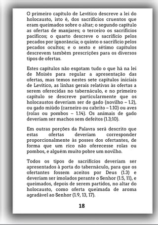 O primeiro capítulo de Levítico descreve a lei do
holocausto, isto é, dos sacrifícios cruentos que
eram queimados sobre o altar; o segundo capítulo
as ofertas de manjares; o terceiro os sacrifícios
pacíficos; o quarto descreve o sacrifício pelos
pecados por ignorância; o quinto o sacrifício pelos
pecados ocultos; e o sexto e sétimo capítulos
descrevem também prescrições para os diversos
tipos de ofertas.
Estes capítulos não esgotam tudo o que há na lei
de Moisés para regular a apresentação das
ofertas, mas temos nestes sete capítulos iniciais
de Levítico, as linhas gerais relativas às ofertas a
serem oferecidas no tabernáculo, e no primeiro
capítulo se descreve particularmente que os
holocaustos deveriam ser de gado (novilho – 1.2),
ou gado miúdo (carneiro ou cabrito – 1.10) ou aves
(rolas ou pombos – 1.14). Os animais de gado
deveriam ser machos sem defeitos (1.3;10).
Em outras porções da Palavra será descrito que
estas ofertas deveriam corresponder
proporcionalmente às posses dos ofertantes, de
forma que um rico não oferecesse rolas ou
pombos, e alguém muito pobre um novilho.
Todos os tipos de sacrifícios deveriam ser
apresentados à porta do tabernáculo, para que os
ofertantes fossem aceitos por Deus (1.3) e
deveriam ser imolados perante o Senhor (1.5, 11), e
queimados, depois de serem partidos, no altar do
holocausto, como oferta queimada de aroma
agradável ao Senhor (1.9, 13, 17).
18
 