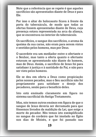 Note que a referência que se repete é que aqueles
sacrifícios são apresentados diante de Deus e para
Ele.
Por isso o altar do holocausto ficava à frente da
porta do tabernáculo, de modo que todas as
ofertas fossem apresentadas diante de Deus, cuja
presença estava representada na arca da aliança,
que se encontrava no interior do tabernáculo.
Os sacrifícios, o sangue dos sacrifícios, o aroma da
queima da sua carne, não eram para serem vistos
e sentidos pelos homens, mas por Deus.
O sacerdote era um mediador entre o ofertante e
o Senhor, mas tanto a oferta quanto o ofertante
estavam se apresentando não diante do homem,
mas de Deus. Assim, o sacrifício de Jesus foi para
satisfazer à justiça e à santidade do Pai, e não para
ser visto pelos homens.
Ele se deu em oferta a Deus como propiciação
pelos nossos pecados, mas o Seu sacrifício não foi
propriamente para satisfazer o desejo dos
pecadores, senão para o benefício deles.
Isto está ensinado claramente em figura no
sistema sacrificial do Antigo Testamento.
Mas, nós temos outros ensinos em figura de que o
sangue de Jesus deveria ser derramado para que
fôssemos livrados da maldição da Lei, que exige a
morte do pecador. Nós temos isto exemplificado
no sangue do cordeiro que foi imolado no Egito
nos dias de Moisés, e que foi passado nas
19
 