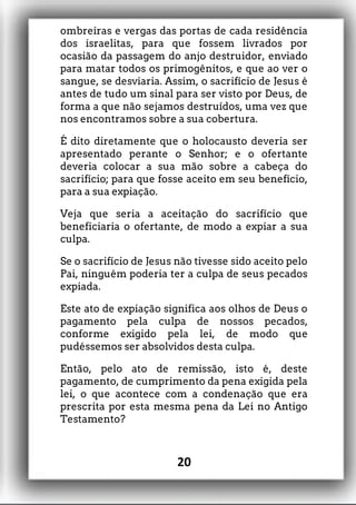 ombreiras e vergas das portas de cada residência
dos israelitas, para que fossem livrados por
ocasião da passagem do anjo destruidor, enviado
para matar todos os primogênitos, e que ao ver o
sangue, se desviaria. Assim, o sacrifício de Jesus é
antes de tudo um sinal para ser visto por Deus, de
forma a que não sejamos destruídos, uma vez que
nos encontramos sobre a sua cobertura.
É dito diretamente que o holocausto deveria ser
apresentado perante o Senhor; e o ofertante
deveria colocar a sua mão sobre a cabeça do
sacrifício; para que fosse aceito em seu benefício,
para a sua expiação.
Veja que seria a aceitação do sacrifício que
beneficiaria o ofertante, de modo a expiar a sua
culpa.
Se o sacrifício de Jesus não tivesse sido aceito pelo
Pai, ninguém poderia ter a culpa de seus pecados
expiada.
Este ato de expiação significa aos olhos de Deus o
pagamento pela culpa de nossos pecados,
conforme exigido pela lei, de modo que
pudéssemos ser absolvidos desta culpa.
Então, pelo ato de remissão, isto é, deste
pagamento, de cumprimento da pena exigida pela
lei, o que acontece com a condenação que era
prescrita por esta mesma pena da Lei no Antigo
Testamento?
20
 