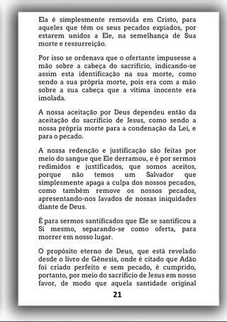 Ela é simplesmente removida em Cristo, para
aqueles que têm os seus pecados expiados, por
estarem unidos a Ele, na semelhança de Sua
morte e ressurreição.
Por isso se ordenava que o ofertante impusesse a
mão sobre a cabeça do sacrifício, indicando-se
assim esta identificação na sua morte, como
sendo a sua própria morte, pois era com a mão
sobre a sua cabeça que a vítima inocente era
imolada.
A nossa aceitação por Deus dependeu então da
aceitação do sacrifício de Jesus, como sendo a
nossa própria morte para a condenação da Lei, e
para o pecado.
A nossa redenção e justificação são feitas por
meio do sangue que Ele derramou, e é por sermos
redimidos e justificados, que somos aceitos,
porque não temos um Salvador que
simplesmente apaga a culpa dos nossos pecados,
como também remove os nossos pecados,
apresentando-nos lavados de nossas iniquidades
diante de Deus.
É para sermos santificados que Ele se santificou a
Si mesmo, separando-se como oferta, para
morrer em nosso lugar.
O propósito eterno de Deus, que está revelado
desde o livro de Gênesis, onde é citado que Adão
foi criado perfeito e sem pecado, é cumprido,
portanto, por meio do sacrifício de Jesus em nosso
favor, de modo que aquela santidade original
21
 