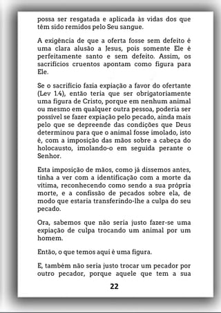 possa ser resgatada e aplicada às vidas dos que
têm sido remidos pelo Seu sangue.
A exigência de que a oferta fosse sem defeito é
uma clara alusão a Jesus, pois somente Ele é
perfeitamente santo e sem defeito. Assim, os
sacrifícios cruentos apontam como figura para
Ele.
Se o sacrifício fazia expiação a favor do ofertante
(Lev 1.4), então teria que ser obrigatoriamente
uma figura de Cristo, porque em nenhum animal
ou mesmo em qualquer outra pessoa, poderia ser
possível se fazer expiação pelo pecado, ainda mais
pelo que se depreende das condições que Deus
determinou para que o animal fosse imolado, isto
é, com a imposição das mãos sobre a cabeça do
holocausto, imolando-o em seguida perante o
Senhor.
Esta imposição de mãos, como já dissemos antes,
tinha a ver com a identificação com a morte da
vítima, reconhecendo como sendo a sua própria
morte, e a confissão de pecados sobre ela, de
modo que estaria transferindo-lhe a culpa do seu
pecado.
Ora, sabemos que não seria justo fazer-se uma
expiação de culpa trocando um animal por um
homem.
Então, o que temos aqui é uma figura.
E, também não seria justo trocar um pecador por
outro pecador, porque aquele que tem a sua
22
 