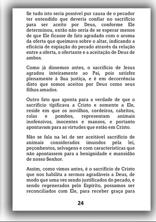 Se tudo isto seria possível por causa de o pecador
ter entendido que deveria confiar no sacrifício
para ser aceito por Deus, conforme Ele
determinou, então não seria de se esperar menos
de que Ele ficasse de fato agradado com o aroma
da oferta que queimava sobre o altar, indicando a
eficácia de expiação do pecado através da relação
entre a oferta, o ofertante e a aceitação de Deus de
ambos.
Como já dissemos antes, o sacrifício de Jesus
agradou inteiramente ao Pai, pois satisfez
plenamente à Sua justiça, e é em decorrência
disto que somos aceitos por Deus como seus
filhos amados.
Outro fato que aponta para a verdade de que o
sacrifício tipificava a Cristo e somente a Ele,
reside em que os novilhos, cordeiros, cabritos,
rolas e pombos, representam animais
inofensivos, inocentes e mansos, e portanto
apontavam para as virtudes que estão em Cristo.
Não se fala na lei de ser aceitável sacrifício de
animais considerados imundos pela lei,
peçonhentos, selvagens e com características que
não apontassem para a benignidade e mansidão
de nosso Senhor.
Assim, como vimos antes, é o sacrifício de Cristo
que nos habilita a sermos agradáveis a Deus, de
modo que uma vez sendo justificados do pecado, e
sendo regenerados pelo Espírito, possamos ser
reconciliados com Ele, para receber graça para
24
 