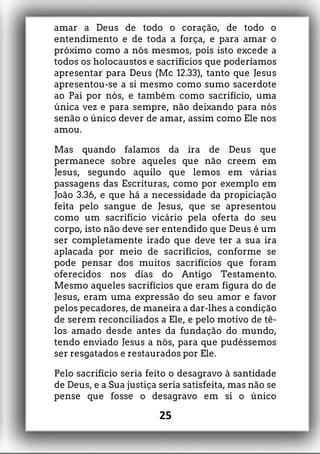 amar a Deus de todo o coração, de todo o
entendimento e de toda a força, e para amar o
próximo como a nós mesmos, pois isto excede a
todos os holocaustos e sacrifícios que poderíamos
apresentar para Deus (Mc 12.33), tanto que Jesus
apresentou-se a si mesmo como sumo sacerdote
ao Pai por nós, e também como sacrifício, uma
única vez e para sempre, não deixando para nós
senão o único dever de amar, assim como Ele nos
amou.
Mas quando falamos da ira de Deus que
permanece sobre aqueles que não creem em
Jesus, segundo aquilo que lemos em várias
passagens das Escrituras, como por exemplo em
João 3.36, e que há a necessidade da propiciação
feita pelo sangue de Jesus, que se apresentou
como um sacrifício vicário pela oferta do seu
corpo, isto não deve ser entendido que Deus é um
ser completamente irado que deve ter a sua ira
aplacada por meio de sacrifícios, conforme se
pode pensar dos muitos sacrifícios que foram
oferecidos nos dias do Antigo Testamento.
Mesmo aqueles sacrifícios que eram figura do de
Jesus, eram uma expressão do seu amor e favor
pelos pecadores, de maneira a dar-lhes a condição
de serem reconciliados a Ele, e pelo motivo de tê-
los amado desde antes da fundação do mundo,
tendo enviado Jesus a nós, para que pudéssemos
ser resgatados e restaurados por Ele.
Pelo sacrifício seria feito o desagravo à santidade
de Deus, e a Sua justiça seria satisfeita, mas não se
pense que fosse o desagravo em si o único
25
 