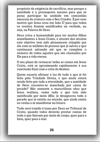 propósito da exigência do sacrifício, mas porque a
santidade é o pressuposto mesmo para que se
possa participar da unidade em comunhão
amorosa da criatura com o Seu Criador. É por esse
motivo que Jesus orou em João 17 para que todos
os crentes fossem santificados na verdade, ou
seja, na Palavra de Deus.
Deus criou a humanidade para ter muitos filhos
semelhantes a Jesus Cristo, e através dos séculos
este objetivo tem sido plenamente atingido por
ele com os milhões de pessoas que já salvou e que
continuará salvando até que se complete o
número de todos aqueles que são chamados por
Ele para a vida eterna.
O seu plano de restaurar todas as coisas em Jesus
Cristo, está se aproximando rapidamente à sua
conclusão final com a volta do Senhor.
Quem ousaria afirmar à luz de tudo o que já foi
feito pela Trindade Divina, e que ainda estará
sendo feito por toda a eternidade, que a santidade
de Deus encontra-se manchada por causa do
pecado? Não somente a maravilhosa obra que
Jesus realizou, como tudo o que tem sido
santificado por meio dEle, já desagravou todo o
pecado que já existiu no mundo, que ainda exista
ou venha a se manifestar no futuro.
Tudo será trazido à lume por Deus no Tribunal de
Cristo, quando todos deverão prestar contas de
tudo o que fizeram por meio do corpo, quer para o
bem, quer para o mal.
26
 