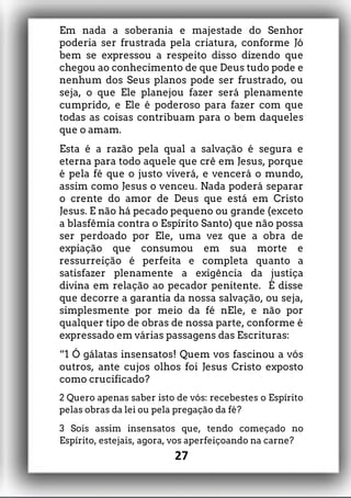 Em nada a soberania e majestade do Senhor
poderia ser frustrada pela criatura, conforme Jó
bem se expressou a respeito disso dizendo que
chegou ao conhecimento de que Deus tudo pode e
nenhum dos Seus planos pode ser frustrado, ou
seja, o que Ele planejou fazer será plenamente
cumprido, e Ele é poderoso para fazer com que
todas as coisas contribuam para o bem daqueles
que o amam.
Esta é a razão pela qual a salvação é segura e
eterna para todo aquele que crê em Jesus, porque
é pela fé que o justo viverá, e vencerá o mundo,
assim como Jesus o venceu. Nada poderá separar
o crente do amor de Deus que está em Cristo
Jesus. E não há pecado pequeno ou grande (exceto
a blasfêmia contra o Espírito Santo) que não possa
ser perdoado por Ele, uma vez que a obra de
expiação que consumou em sua morte e
ressurreição é perfeita e completa quanto a
satisfazer plenamente a exigência da justiça
divina em relação ao pecador penitente. É disse
que decorre a garantia da nossa salvação, ou seja,
simplesmente por meio da fé nEle, e não por
qualquer tipo de obras de nossa parte, conforme é
expressado em várias passagens das Escrituras:
“1 Ó gálatas insensatos! Quem vos fascinou a vós
outros, ante cujos olhos foi Jesus Cristo exposto
como crucificado?
2 Quero apenas saber isto de vós: recebestes o Espírito
pelas obras da lei ou pela pregação da fé?
3 Sois assim insensatos que, tendo começado no
Espírito, estejais, agora, vos aperfeiçoando na carne?
27
 