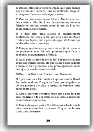 15 Irmãos, falo como homem. Ainda que uma aliança
seja meramente humana, uma vez ratificada, ninguém
a revoga ou lhe acrescenta alguma coisa.
16 Ora, as promessas foram feitas a Abraão e ao seu
descendente. Não diz: E aos descendentes, como se
falando de muitos, porém como de um só: E ao teu
descendente, que é Cristo.
17 E digo isto: uma aliança já anteriormente
confirmada por Deus, a lei, que veio quatrocentos e
trinta anos depois, não a pode ab-rogar, de forma que
venha a desfazer a promessa.
18 Porque, se a herança provém de lei, já não decorre
de promessa; mas foi pela promessa que Deus a
concedeu gratuitamente a Abraão.
19 Qual, pois, a razão de ser da lei? Foi adicionada por
causa das transgressões, até que viesse o descendente
a quem se fez a promessa, e foi promulgada por meio
de anjos, pela mão de um mediador.
20 Ora, o mediador não é de um, mas Deus é um.
21 É, porventura, a lei contrária às promessas de Deus?
De modo nenhum! Porque, se fosse promulgada uma
lei que pudesse dar vida, a justiça, na verdade, seria
procedente de lei.
22 Mas a Escritura encerrou tudo sob o pecado, para
que, mediante a fé em Jesus Cristo, fosse a promessa
concedida aos que creem.
23 Mas, antes que viesse a fé, estávamos sob a tutela da
lei e nela encerrados, para essa fé que, de futuro,
haveria de revelar-se.
29
 