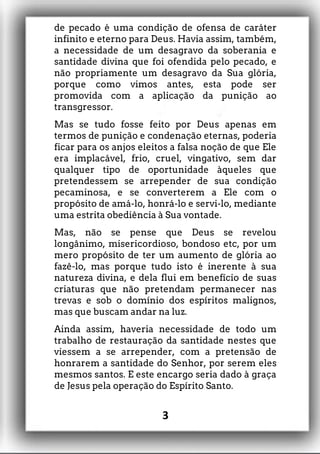 de pecado é uma condição de ofensa de caráter
infinito e eterno para Deus. Havia assim, também,
a necessidade de um desagravo da soberania e
santidade divina que foi ofendida pelo pecado, e
não propriamente um desagravo da Sua glória,
porque como vimos antes, esta pode ser
promovida com a aplicação da punição ao
transgressor.
Mas se tudo fosse feito por Deus apenas em
termos de punição e condenação eternas, poderia
ficar para os anjos eleitos a falsa noção de que Ele
era implacável, frio, cruel, vingativo, sem dar
qualquer tipo de oportunidade àqueles que
pretendessem se arrepender de sua condição
pecaminosa, e se converterem a Ele com o
propósito de amá-lo, honrá-lo e servi-lo, mediante
uma estrita obediência à Sua vontade.
Mas, não se pense que Deus se revelou
longânimo, misericordioso, bondoso etc, por um
mero propósito de ter um aumento de glória ao
fazê-lo, mas porque tudo isto é inerente à sua
natureza divina, e dela flui em benefício de suas
criaturas que não pretendam permanecer nas
trevas e sob o domínio dos espíritos malignos,
mas que buscam andar na luz.
Ainda assim, haveria necessidade de todo um
trabalho de restauração da santidade nestes que
viessem a se arrepender, com a pretensão de
honrarem a santidade do Senhor, por serem eles
mesmos santos. E este encargo seria dado à graça
de Jesus pela operação do Espírito Santo.
3
 