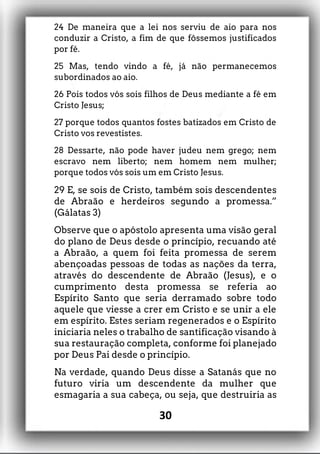 24 De maneira que a lei nos serviu de aio para nos
conduzir a Cristo, a fim de que fôssemos justificados
por fé.
25 Mas, tendo vindo a fé, já não permanecemos
subordinados ao aio.
26 Pois todos vós sois filhos de Deus mediante a fé em
Cristo Jesus;
27 porque todos quantos fostes batizados em Cristo de
Cristo vos revestistes.
28 Dessarte, não pode haver judeu nem grego; nem
escravo nem liberto; nem homem nem mulher;
porque todos vós sois um em Cristo Jesus.
29 E, se sois de Cristo, também sois descendentes
de Abraão e herdeiros segundo a promessa.”
(Gálatas 3)
Observe que o apóstolo apresenta uma visão geral
do plano de Deus desde o princípio, recuando até
a Abraão, a quem foi feita promessa de serem
abençoadas pessoas de todas as nações da terra,
através do descendente de Abraão (Jesus), e o
cumprimento desta promessa se referia ao
Espírito Santo que seria derramado sobre todo
aquele que viesse a crer em Cristo e se unir a ele
em espírito. Estes seriam regenerados e o Espírito
iniciaria neles o trabalho de santificação visando à
sua restauração completa, conforme foi planejado
por Deus Pai desde o princípio.
Na verdade, quando Deus disse a Satanás que no
futuro viria um descendente da mulher que
esmagaria a sua cabeça, ou seja, que destruiria as
30
 