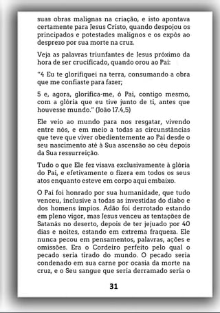 suas obras malignas na criação, e isto apontava
certamente para Jesus Cristo, quando despojou os
principados e potestades malignos e os expôs ao
desprezo por sua morte na cruz.
Veja as palavras triunfantes de Jesus próximo da
hora de ser crucificado, quando orou ao Pai:
“4 Eu te glorifiquei na terra, consumando a obra
que me confiaste para fazer;
5 e, agora, glorifica-me, ó Pai, contigo mesmo,
com a glória que eu tive junto de ti, antes que
houvesse mundo.” (João 17.4,5)
Ele veio ao mundo para nos resgatar, vivendo
entre nós, e em meio a todas as circunstâncias
que teve que viver obedientemente ao Pai desde o
seu nascimento até à Sua ascensão ao céu depois
da Sua ressurreição.
Tudo o que Ele fez visava exclusivamente à glória
do Pai, e efetivamente o fizera em todos os seus
atos enquanto esteve em corpo aqui embaixo.
O Pai foi honrado por sua humanidade, que tudo
venceu, inclusive a todas as investidas do diabo e
dos homens ímpios. Adão foi derrotado estando
em pleno vigor, mas Jesus venceu as tentações de
Satanás no deserto, depois de ter jejuado por 40
dias e noites, estando em extrema fraqueza. Ele
nunca pecou em pensamentos, palavras, ações e
omissões. Era o Cordeiro perfeito pelo qual o
pecado seria tirado do mundo. O pecado seria
condenado em sua carne por ocasia da morte na
cruz, e o Seu sangue que seria derramado seria o
31
 