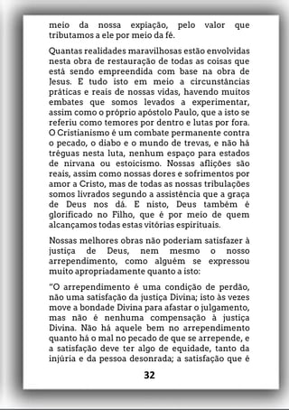 meio da nossa expiação, pelo valor que
tributamos a ele por meio da fé.
Quantas realidades maravilhosas estão envolvidas
nesta obra de restauração de todas as coisas que
está sendo empreendida com base na obra de
Jesus. E tudo isto em meio a circunstâncias
práticas e reais de nossas vidas, havendo muitos
embates que somos levados a experimentar,
assim como o próprio apóstolo Paulo, que a isto se
referiu como temores por dentro e lutas por fora.
O Cristianismo é um combate permanente contra
o pecado, o diabo e o mundo de trevas, e não há
tréguas nesta luta, nenhum espaço para estados
de nirvana ou estoicismo. Nossas aflições são
reais, assim como nossas dores e sofrimentos por
amor a Cristo, mas de todas as nossas tribulações
somos livrados segundo a assistência que a graça
de Deus nos dá. E nisto, Deus também é
glorificado no Filho, que é por meio de quem
alcançamos todas estas vitórias espirituais.
Nossas melhores obras não poderiam satisfazer à
justiça de Deus, nem mesmo o nosso
arrependimento, como alguém se expressou
muito apropriadamente quanto a isto:
“O arrependimento é uma condição de perdão,
não uma satisfação da justiça Divina; isto às vezes
move a bondade Divina para afastar o julgamento,
mas não é nenhuma compensação à justiça
Divina. Não há aquele bem no arrependimento
quanto há o mal no pecado de que se arrepende, e
a satisfação deve ter algo de equidade, tanto da
injúria e da pessoa desonrada; a satisfação que é
32
 