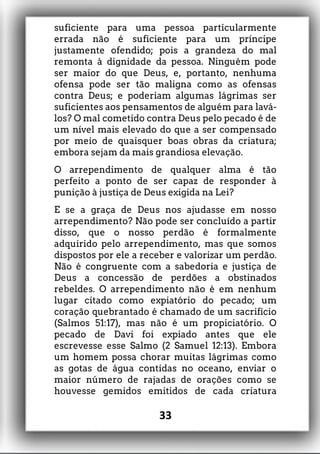 suficiente para uma pessoa particularmente
errada não é suficiente para um príncipe
justamente ofendido; pois a grandeza do mal
remonta à dignidade da pessoa. Ninguém pode
ser maior do que Deus, e, portanto, nenhuma
ofensa pode ser tão maligna como as ofensas
contra Deus; e poderiam algumas lágrimas ser
suficientes aos pensamentos de alguém para lavá-
los? O mal cometido contra Deus pelo pecado é de
um nível mais elevado do que a ser compensado
por meio de quaisquer boas obras da criatura;
embora sejam da mais grandiosa elevação.
O arrependimento de qualquer alma é tão
perfeito a ponto de ser capaz de responder à
punição à justiça de Deus exigida na Lei?
E se a graça de Deus nos ajudasse em nosso
arrependimento? Não pode ser concluído a partir
disso, que o nosso perdão é formalmente
adquirido pelo arrependimento, mas que somos
dispostos por ele a receber e valorizar um perdão.
Não é congruente com a sabedoria e justiça de
Deus a concessão de perdões a obstinados
rebeldes. O arrependimento não é em nenhum
lugar citado como expiatório do pecado; um
coração quebrantado é chamado de um sacrifício
(Salmos 51:17), mas não é um propiciatório. O
pecado de Davi foi expiado antes que ele
escrevesse esse Salmo (2 Samuel 12:13). Embora
um homem possa chorar muitas lágrimas como
as gotas de água contidas no oceano, enviar o
maior número de rajadas de orações como se
houvesse gemidos emitidos de cada criatura
33
 