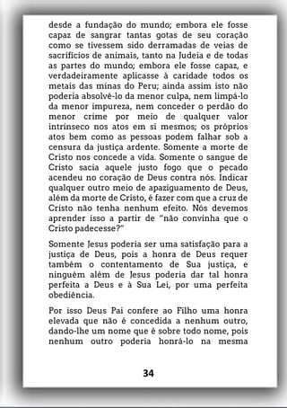 desde a fundação do mundo; embora ele fosse
capaz de sangrar tantas gotas de seu coração
como se tivessem sido derramadas de veias de
sacrifícios de animais, tanto na Judeia e de todas
as partes do mundo; embora ele fosse capaz, e
verdadeiramente aplicasse à caridade todos os
metais das minas do Peru; ainda assim isto não
poderia absolvê-lo da menor culpa, nem limpá-lo
da menor impureza, nem conceder o perdão do
menor crime por meio de qualquer valor
intrínseco nos atos em si mesmos; os próprios
atos bem como as pessoas podem falhar sob a
censura da justiça ardente. Somente a morte de
Cristo nos concede a vida. Somente o sangue de
Cristo sacia aquele justo fogo que o pecado
acendeu no coração de Deus contra nós. Indicar
qualquer outro meio de apaziguamento de Deus,
além da morte de Cristo, é fazer com que a cruz de
Cristo não tenha nenhum efeito. Nós devemos
aprender isso a partir de “não convinha que o
Cristo padecesse?”
Somente Jesus poderia ser uma satisfação para a
justiça de Deus, pois a honra de Deus requer
também o contentamento de Sua justiça, e
ninguém além de Jesus poderia dar tal honra
perfeita a Deus e à Sua Lei, por uma perfeita
obediência.
Por isso Deus Pai confere ao Filho uma honra
elevada que não é concedida a nenhum outro,
dando-lhe um nome que é sobre todo nome, pois
nenhum outro poderia honrá-lo na mesma
34
 