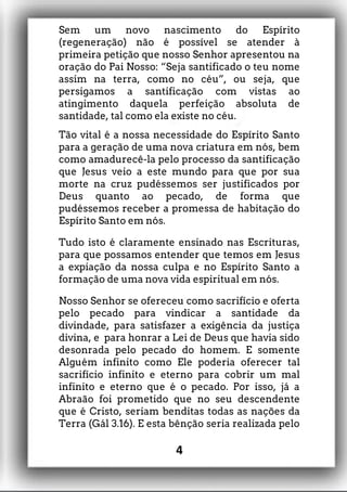 Sem um novo nascimento do Espírito
(regeneração) não é possível se atender à
primeira petição que nosso Senhor apresentou na
oração do Pai Nosso: “Seja santificado o teu nome
assim na terra, como no céu”, ou seja, que
persigamos a santificação com vistas ao
atingimento daquela perfeição absoluta de
santidade, tal como ela existe no céu.
Tão vital é a nossa necessidade do Espírito Santo
para a geração de uma nova criatura em nós, bem
como amadurecê-la pelo processo da santificação
que Jesus veio a este mundo para que por sua
morte na cruz pudéssemos ser justificados por
Deus quanto ao pecado, de forma que
pudéssemos receber a promessa de habitação do
Espírito Santo em nós.
Tudo isto é claramente ensinado nas Escrituras,
para que possamos entender que temos em Jesus
a expiação da nossa culpa e no Espírito Santo a
formação de uma nova vida espiritual em nós.
Nosso Senhor se ofereceu como sacrifício e oferta
pelo pecado para vindicar a santidade da
divindade, para satisfazer a exigência da justiça
divina, e para honrar a Lei de Deus que havia sido
desonrada pelo pecado do homem. E somente
Alguém infinito como Ele poderia oferecer tal
sacrifício infinito e eterno para cobrir um mal
infinito e eterno que é o pecado. Por isso, já a
Abraão foi prometido que no seu descendente
que é Cristo, seriam benditas todas as nações da
Terra (Gál 3.16). E esta bênção seria realizada pelo
4
 