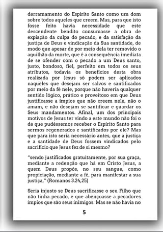 derramamento do Espírito Santo como um dom
sobre todos aqueles que creem. Mas, para que isto
fosse feito havia necessidade que este
descendente bendito consumasse a obra de
expiação da culpa do pecado, e da satisfação da
justiça de Deus e vindicação da Sua santidade, de
modo que apesar de por meio dela ter removido o
aguilhão da morte, que é a consequência imediata
de se ofender com o pecado a um Deus santo,
justo, bondoso, fiel, perfeito em todos os seus
atributos, todavia os benefícios desta obra
realizada por Jesus só podem ser aplicados
naqueles que desejam ser salvos e santificados
por meio da fé nele, porque não haveria qualquer
sentido lógico, prático e proveitoso em que Deus
justificasse a ímpios que não creem nele, não o
amam, e não desejam se santificar e guardar os
Seus mandamentos. Afinal, um dos principais
motivos de Jesus ter vindo a este mundo não foi o
de que pudéssemos receber o Espírito Santo para
sermos regenerados e santificados por ele? Mas
que para isto seria necessário antes, que a justiça
e a santidade de Deus fossem vindicados pelo
sacrifício que Jesus fez de si mesmo?
“sendo justificados gratuitamente, por sua graça,
mediante a redenção que há em Cristo Jesus, a
quem Deus propôs, no seu sangue, como
propiciação, mediante a fé, para manifestar a sua
justiça,” (Romanos 3.24,25)
Seria injusto se Deus sacrificasse o seu Filho que
não tinha pecado, e que abençoasse a pecadores
ímpios que são seus inimigos. Mas se não havia no
5
 