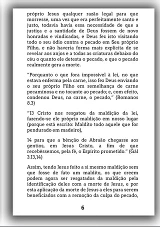 próprio Jesus qualquer razão legal para que
morresse, uma vez que era perfeitamente santo e
justo, todavia havia essa necessidade de que a
justiça e a santidade de Deus fossem de novo
honradas e vindicadas, e Deus fez isto visitando
todo o seu ódio contra o pecado em Seu próprio
Filho, e não haveria forma mais explícita de se
revelar aos anjos e a todas as criaturas debaixo do
céu o quanto ele detesta o pecado, e que o pecado
realmente gera a morte.
“Porquanto o que fora impossível à lei, no que
estava enferma pela carne, isso fez Deus enviando
o seu próprio Filho em semelhança de carne
pecaminosa e no tocante ao pecado; e, com efeito,
condenou Deus, na carne, o pecado,” (Romanos
8.3)
“13 Cristo nos resgatou da maldição da lei,
fazendo-se ele próprio maldição em nosso lugar
(porque está escrito: Maldito todo aquele que for
pendurado em madeiro),
14 para que a bênção de Abraão chegasse aos
gentios, em Jesus Cristo, a fim de que
recebêssemos, pela fé, o Espírito prometido.” (Gál
3.13,14)
Assim, tendo Jesus feito a si mesmo maldição sem
que fosse de fato um maldito, os que creem
podem agora ser resgatados da maldição pela
identificação deles com a morte de Jesus, e por
esta aplicação da morte de Jesus a eles para serem
beneficiados com a remoção da culpa do pecado,
6
 