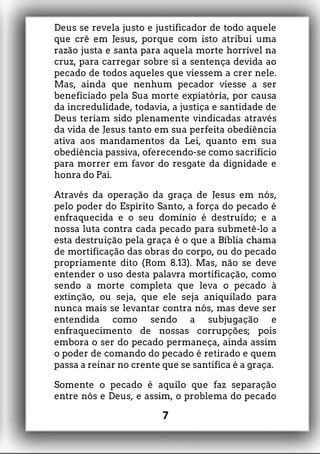 Deus se revela justo e justificador de todo aquele
que crê em Jesus, porque com isto atribui uma
razão justa e santa para aquela morte horrível na
cruz, para carregar sobre si a sentença devida ao
pecado de todos aqueles que viessem a crer nele.
Mas, ainda que nenhum pecador viesse a ser
beneficiado pela Sua morte expiatória, por causa
da incredulidade, todavia, a justiça e santidade de
Deus teriam sido plenamente vindicadas através
da vida de Jesus tanto em sua perfeita obediência
ativa aos mandamentos da Lei, quanto em sua
obediência passiva, oferecendo-se como sacrifício
para morrer em favor do resgate da dignidade e
honra do Pai.
Através da operação da graça de Jesus em nós,
pelo poder do Espírito Santo, a força do pecado é
enfraquecida e o seu domínio é destruído; e a
nossa luta contra cada pecado para submetê-lo a
esta destruição pela graça é o que a Bíblia chama
de mortificação das obras do corpo, ou do pecado
propriamente dito (Rom 8.13). Mas, não se deve
entender o uso desta palavra mortificação, como
sendo a morte completa que leva o pecado à
extinção, ou seja, que ele seja aniquilado para
nunca mais se levantar contra nós, mas deve ser
entendida como sendo a subjugação e
enfraquecimento de nossas corrupções; pois
embora o ser do pecado permaneça, ainda assim
o poder de comando do pecado é retirado e quem
passa a reinar no crente que se santifica é a graça.
Somente o pecado é aquilo que faz separação
entre nós e Deus, e assim, o problema do pecado
7
 