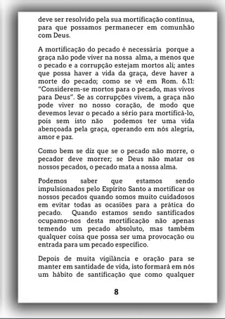 deve ser resolvido pela sua mortificação contínua,
para que possamos permanecer em comunhão
com Deus.
A mortificação do pecado é necessária porque a
graça não pode viver na nossa alma, a menos que
o pecado e a corrupção estejam mortos ali; antes
que possa haver a vida da graça, deve haver a
morte do pecado; como se vê em Rom. 6.11:
“Considerem-se mortos para o pecado, mas vivos
para Deus”. Se as corrupções vivem, a graça não
pode viver no nosso coração, de modo que
devemos levar o pecado a sério para mortificá-lo,
pois sem isto não podemos ter uma vida
abençoada pela graça, operando em nós alegria,
amor e paz.
Como bem se diz que se o pecado não morre, o
pecador deve morrer; se Deus não matar os
nossos pecados, o pecado mata a nossa alma.
Podemos saber que estamos sendo
impulsionados pelo Espírito Santo a mortificar os
nossos pecados quando somos muito cuidadosos
em evitar todas as ocasiões para a prática do
pecado. Quando estamos sendo santificados
ocupamo-nos desta mortificação não apenas
temendo um pecado absoluto, mas também
qualquer coisa que possa ser uma provocação ou
entrada para um pecado específico.
Depois de muita vigilância e oração para se
manter em santidade de vida, isto formará em nós
um hábito de santificação que como qualquer
8
 