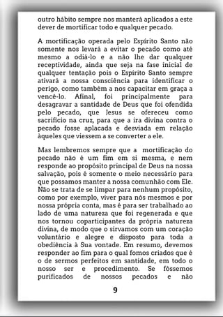 outro hábito sempre nos manterá aplicados a este
dever de mortificar todo e qualquer pecado.
A mortificação operada pelo Espírito Santo não
somente nos levará a evitar o pecado como até
mesmo a odiá-lo e a não lhe dar qualquer
receptividade, ainda que seja na fase inicial de
qualquer tentação pois o Espírito Santo sempre
ativará a nossa consciência para identificar o
perigo, como também a nos capacitar em graça a
vencê-lo. Afinal, foi principalmente para
desagravar a santidade de Deus que foi ofendida
pelo pecado, que Jesus se ofereceu como
sacrifício na cruz, para que a ira divina contra o
pecado fosse aplacada e desviada em relação
àqueles que viessem a se converter a ele.
Mas lembremos sempre que a mortificação do
pecado não é um fim em si mesma, e nem
responde ao propósito principal de Deus na nossa
salvação, pois é somente o meio necessário para
que possamos manter a nossa comunhão com Ele.
Não se trata de se limpar para nenhum propósito,
como por exemplo, viver para nós mesmos e por
nossa própria conta, mas é para ser trabalhado ao
lado de uma natureza que foi regenerada e que
nos tornou coparticipantes da própria natureza
divina, de modo que o sirvamos com um coração
voluntário e alegre e disposto para toda a
obediência à Sua vontade. Em resumo, devemos
responder ao fim para o qual fomos criados que é
o de sermos perfeitos em santidade, em todo o
nosso ser e procedimento. Se fôssemos
purificados de nossos pecados e não
9
 