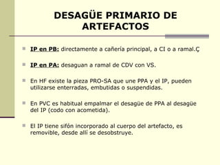 DESAGÜE PRIMARIO DE
               ARTEFACTOS

 IP en PB: directamente a cañería principal, a CI o a ramal.Ç


 IP en PA: desaguan a ramal de CDV con VS.


 En HF existe la pieza PRO-SA que une PPA y el IP, pueden
   utilizarse enterradas, embutidas o suspendidas.

 En PVC es habitual empalmar el desagüe de PPA al desagüe
   del IP (codo con acometida).

 El IP tiene sifón incorporado al cuerpo del artefacto, es
   removible, desde allí se desobstruye.
 
