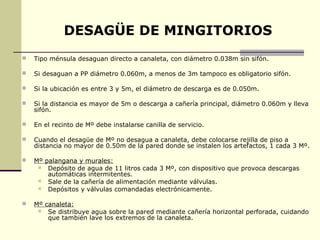 DESAGÜE DE MINGITORIOS
   Tipo ménsula desaguan directo a canaleta, con diámetro 0.038m sin sifón.

   Si desaguan a PP diámetro 0.060m, a menos de 3m tampoco es obligatorio sifón.

   Si la ubicación es entre 3 y 5m, el diámetro de descarga es de 0.050m.

   Si la distancia es mayor de 5m o descarga a cañería principal, diámetro 0.060m y lleva
    sifón.

   En el recinto de Mº debe instalarse canilla de servicio.

   Cuando el desagüe de Mº no desagua a canaleta, debe colocarse rejilla de piso a
    distancia no mayor de 0.50m de la pared donde se instalen los artefactos, 1 cada 3 Mº.

   Mº palangana y murales:
      Depósito de agua de 11 litros cada 3 Mº, con dispositivo que provoca descargas
        automáticas intermitentes.
      Sale de la cañería de alimentación mediante válvulas.
      Depósitos y válvulas comandadas electrónicamente.


   Mº canaleta:
      Se distribuye agua sobre la pared mediante cañería horizontal perforada, cuidando
        que también lave los extremos de la canaleta.
 