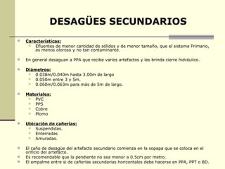 DESAGÜES SECUNDARIOS
   Características:
       Efluentes de menor cantidad de sólidos y de menor tamaño, que el sistema Primario,
        es menos oloroso y no tan contaminante.

   En general desaguan a PPA que recibe varios artefactos y les brinda cierre hidráulico.

   Diámetros:
       0.038m/0.040m hasta 3.00m de largo
       0.050m entre 3 y 5m.
       0.060m/0.063m para más de 5m de largo.

   Materiales:
       PVC
       PPS
       Cobre
       Plomo

   Ubicación de cañerías:
       Suspendidas.
       Enterradas
       Amuradas.

   El caño de desagüe del artefacto secundario comienza en la sopapa que se coloca en el
    orificio del artefacto.
   Es recomendable que la pendiente no sea menor a 0.5cm por metro.
   El empalme entre si de cañerías secundarias horizontales debe hacerse en PPA, PPT o BD.
 