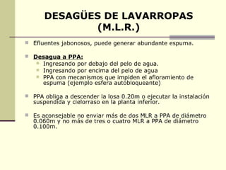 DESAGÜES DE LAVARROPAS
              (M.L.R.)
 Efluentes jabonosos, puede generar abundante espuma.

 Desagua a PPA:
      Ingresando por debajo del pelo de agua.
      Ingresando por encima del pelo de agua
      PPA con mecanismos que impiden el afloramiento de
       espuma (ejemplo esfera autobloqueante)

 PPA obliga a descender la losa 0.20m o ejecutar la instalación
  suspendida y cielorraso en la planta inferior.

 Es aconsejable no enviar más de dos MLR a PPA de diámetro
  0.060m y no más de tres o cuatro MLR a PPA de diámetro
  0.100m.
 