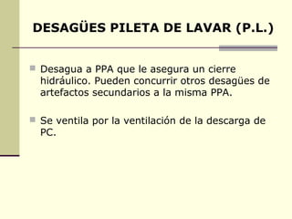 DESAGÜES PILETA DE LAVAR (P.L.)


 Desagua a PPA que le asegura un cierre
  hidráulico. Pueden concurrir otros desagües de
  artefactos secundarios a la misma PPA.

 Se ventila por la ventilación de la descarga de
  PC.
 