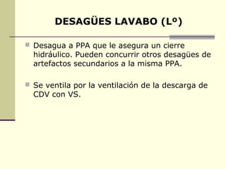 DESAGÜES LAVABO (Lº)

 Desagua a PPA que le asegura un cierre
  hidráulico. Pueden concurrir otros desagües de
  artefactos secundarios a la misma PPA.

 Se ventila por la ventilación de la descarga de
  CDV con VS.
 
