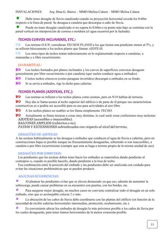 INSTALACIONES Arq. Dina G. Bairos – MMO Melina Calaon – MMO Melisa Calaon
11
Debe tener desagüe de lluvia canalizado cuando su proyección horizontal exceda los 0.60m
respecto a la línea de pared. Se desagua a canaleta que descargue a caño de lluvia.
Puede no tener desagüe canalizado si no supera lo 0.60m o su punto más bajo se continúa con la
pared vertical sin interposición de cornisa o moldura (el agua escurrirá por la fachada).
TECHOS CURVOS INCLINADOS, ETC.:
Las normas O.S.N. consideran TECHOS PLANOS a los que tienen una pendiente menor al 5%, y
se refieren básicamente a los techos planos que llaman AZOTEAS.
Los otros tipos de techos tratan indirectamente en lo reglamentado respecto a canaletas, a
mansardas y a libre escurrimiento.
LO HABITUAL:
Los techos formados por planos inclinados y los curvos de superficies convexas desaguan
generalmente por libre escurrimiento o por canaletas (que suelen conducir agua a embudos).
Ciertos techos cóncavos (como paraguas invertidos) descargan a embudos en su fondo.
Si se envía a embudos, rige lo dicho para cañerías.
TECHOS PLANOS (AZOTEAS, ETC.):
Las normas se refieren a los techos planos como azoteas, pero en N18 hablan de terrazas.
Hoy día se llama azotea al techo superior del edificio o de parte de él porque sus características
constructivas es o podría ser accesible para su uso para actividades al aire libre.
A los techos planos no usables se los llama simplemente TECHO.
Actualmente se llama terrazas a cosas muy distintas, lo cual suele crear confusiones muy molestas:
AZOTEAS (accesibles o inaccesibles).
BALCONES AMPLIOS (cubiertos o no).
PATIOS Y EXTENSIONES sobreelevados con respecto al nivel del terreno,
DESAGÜES DE AZOTEAS:
A las azoteas habitualmente se las desagua a embudos que conducen el agua de lluvia a cañerías, pero en
construcciones bajas es posible aunque no frecuentemente desaguarlas, sobretodo si son inaccesibles, a
canaleta o por libre escurrimiento (siempre que esta se haga a terreno propio de la misma unidad de uso).
DESAGÜES POR EMBUDOS:
Las pendientes que las azoteas deben tener hacia los embudos se materializa dando pendiente al
contrapiso o, cuando es posible hacerlo, dando pendiente a la losa de techo.
Esa combinación entre la posición del embudo y las pendientes debe ser analizada con cuidado para
evitar las situaciones problemáticas que se pueden producir.
ALGUNAS SUGERENCIAS:
Al plantear las pendientes evitar que se eleven demasiado ya que eso, además de aumentar la
sobrecarga, puede causar problemas en su encuentro con puertas, con los bordes, etc.
Para asegurar mejor desagüe, en muchos casos no conviene centralizar todo el desagüe en un solo
embudo, sino que es aconsejable colocar 2 o más.
La ubicación de los caños de lluvia debe coordinarse con las plantas del edificio (en función de la
necesidad de recibir cañerías horizontales intermedias, protección, ocultamiento, etc.).
Es conveniente ubicar los embudos de desagüe lo más próximos posible a los caños de lluvia por
los cuales desaguarán, para tener tramos horizontales de la menor extensión posible.
 