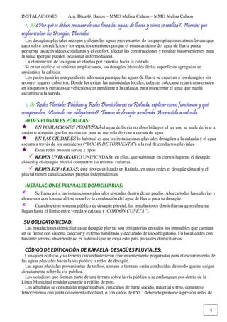 INSTALACIONES Arq. Dina G. Bairos – MMO Melina Calaon – MMO Melisa Calaon
4
1. A) ¿Por qué se deben evacuar de una finca las aguas de lluvia y cómo se realiza?. Normas que
reglamentan los Desagües Pluviales.
Los desagües pluviales recogen y alejan las aguas provenientes de las precipitaciones atmosféricas que
caen sobre los edificios y los espacios exteriores porque el estancamiento del agua de lluvia puede
perturbar las actividades cotidianas y el confort, afectar las construcciones y resultar inconvenientes para
la salud (porque pueden ocasionar enfermedades).
La eliminación de las aguas se efectúa por cañerías hacia la calzada.
Si en un edificio se realizan ampliaciones, los desagües pluviales de las superficies agregadas se
enviarán a la calzada.
Los patios tendrán una pendiente adecuada para que las aguas de lluvia se escurran a los desagües sin
recorrer lugares cubiertos. Donde les exijan las autoridades locales, deberán colocarse rejas transversales
en los patios y entradas de vehículos con pendiente a la calzada, para interceptar el agua que pueda
escurrirse a la vereda.
1. B) Redes Pluviales Públicas y Redes Domiciliarias en Rafaela, explicar como funcionan y qué
comprenden. ¿Cuándo son obligatorias?. Tramo de desagüe a calzada. Acometida a calzada.
REDES PLUVIALES PÚBLICAS:
EN POBLACIONES PEQUEÑAS el agua de lluvia no absorbida por el terreno se suele derivar a
zanjas o acequias que las recolectan para su uso o la derivan a cursos de agua.
EN LAS CIUDADES lo habitual es que las instalaciones pluviales desagüen a la calzada y el agua
escurra a través de los sumideros (“BOCAS DE TORMENTA”) a la red de conductos pluviales.
Éstas redes pueden ser de 2 tipos:
REDES UNITARIAS (O UNIFICADAS): en ellas, que subsisten en ciertos lugares, el desagüe
cloacal y el desagüe pluvial comparten las mismas cañerías.
REDES SEPARADAS: éste tipo es utilizado en Rafaela, en estas redes el desagüe cloacal y el
pluvial tienen canalizaciones propias independientes.
INSTALACIONES PLUVIALES DOMICILIARIAS:
Se llama así a las instalaciones pluviales ubicadas dentro de un predio. Abarca todas las cañerías y
elementos con los que allí se resuelve la conducción del agua de lluvia para su desagüe.
Cuando existe sistema público de desagüe pluvial, las instalaciones domiciliarias generalmente
llegan hasta el límite entre vereda y calzada (“CORDÓN CUNÉTA”).
SU OBLIGATORIEDAD:
Las instalaciones domiciliarias de desagüe pluvial son obligatorias en todos los inmuebles que cuentan
en su frente con sistema colector y externo habilitado y declarado de uso obligatorio. En localidades con
bastante terreno absorbente no es habitual que se exija esto para pluviales domiciliarios.
CÓDIGO DE EDIFICACIÓN DE RAFAELA- DESAGÜES PLUVIALES:
Cualquier edificio y su terreno circundante serán convenientemente preparados para el escurrimiento de
las aguas pluviales hacia la vía pública o redes de desagüe.
Las aguas pluviales provenientes de techos, azoteas o terrazas serán conducidas de modo que no caigan
directamente sobre la vía pública.
Los voladizos que formen parte de una terraza sobre la vía pública y se prolonguen por detrás de la
Línea Municipal tendrán desagüe a rejillas de piso.
Los albañales se construirán impermeables, con caños de barro cocido, material vítreo, cemento o
fibrocemento con junta de cemento Portland, o con caños de PVC, debiendo probarse a presión antes de
 