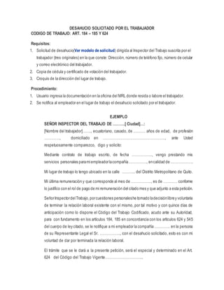 DESAHUCIO SOLICITADO POR EL TRABAJADOR
CODIGO DE TRABAJO: ART. 184 – 185 Y 624
Requisitos:
1. Solicitud de desahucio(Ver modelo de solicitud) dirigida al Inspector del Trabajo suscrita por el
trabajador (tres originales) en la que conste: Dirección, número de teléfono fijo, número de celular
y correo electrónico del trabajador.
2. Copia de cédula y certificado de votación del trabajador.
3. Croquis de la dirección del lugar de trabajo.
Procedimiento:
1. Usuario ingresa la documentación en la oficina del MRL donde resida o labore el trabajador.
2. Se notifica al empleador en el lugar de trabajo el desahucio solicitado por el trabajador.
EJEMPLO
SEÑOR INSPECTOR DEL TRABAJO DE ……….[ Ciudad]…:
[Nombre del trabajador]……., ecuatoriano, casado, de ………. años de edad, de profesión
…………., domiciliado en ……………………………………………., ante Usted
respetuosamente comparezco, digo y solicito:
Mediante contrato de trabajo escrito, de fecha …………….., vengo prestando mis
servicios personales paramiempleadorlacompañía……………, encalidad de ……………….
Mi lugar de trabajo lo tengo ubicado en la calle ……….. del Distrito Metropolitano de Quito.
Mi última remuneración y que corresponde al mes de …………….., es de ………… conforme
lo justifico con el rol de pago de mi remuneración del citado mes y que adjunto a esta petición.
SeñorInspectordelTrabajo,porcuestiones personaleshe tomado ladecisiónlibrey voluntaria
de terminar la relación laboral existente con el mismo, por tal motivo y con quince días de
anticipación como lo dispone el Código del Trabajo Codificado, acudo ante su Autoridad,
para con fundamento en los artículos 184, 185 en concordancia con los artículos 624 y 545
del cuerpo de ley citado, se le notifique a mi empleador la compañía …………. en la persona
de su Representante Legal el Sr. …………….., con el desahucio solicitado, esto es con mi
voluntad de dar por terminada la relación laboral.
El trámite que se le dará a la presente petición, será el especial y determinado en el Art.
624 del Código del Trabajo Vigente…………………………..
 