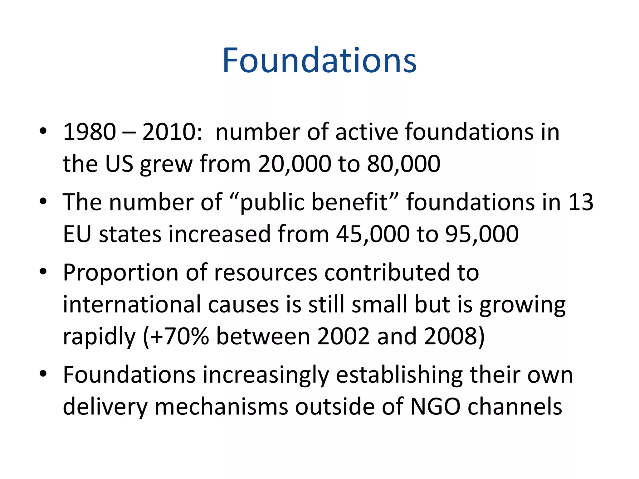 Foundations
• 1980 – 2010: number of active foundations in
the US grew from 20,000 to 80,000
• The number of “public benefit” foundations in 13
EU states increased from 45,000 to 95,000
• Proportion of resources contributed to
international causes is still small but is growing
rapidly (+70% between 2002 and 2008)
• Foundations increasingly establishing their own
delivery mechanisms outside of NGO channels
 