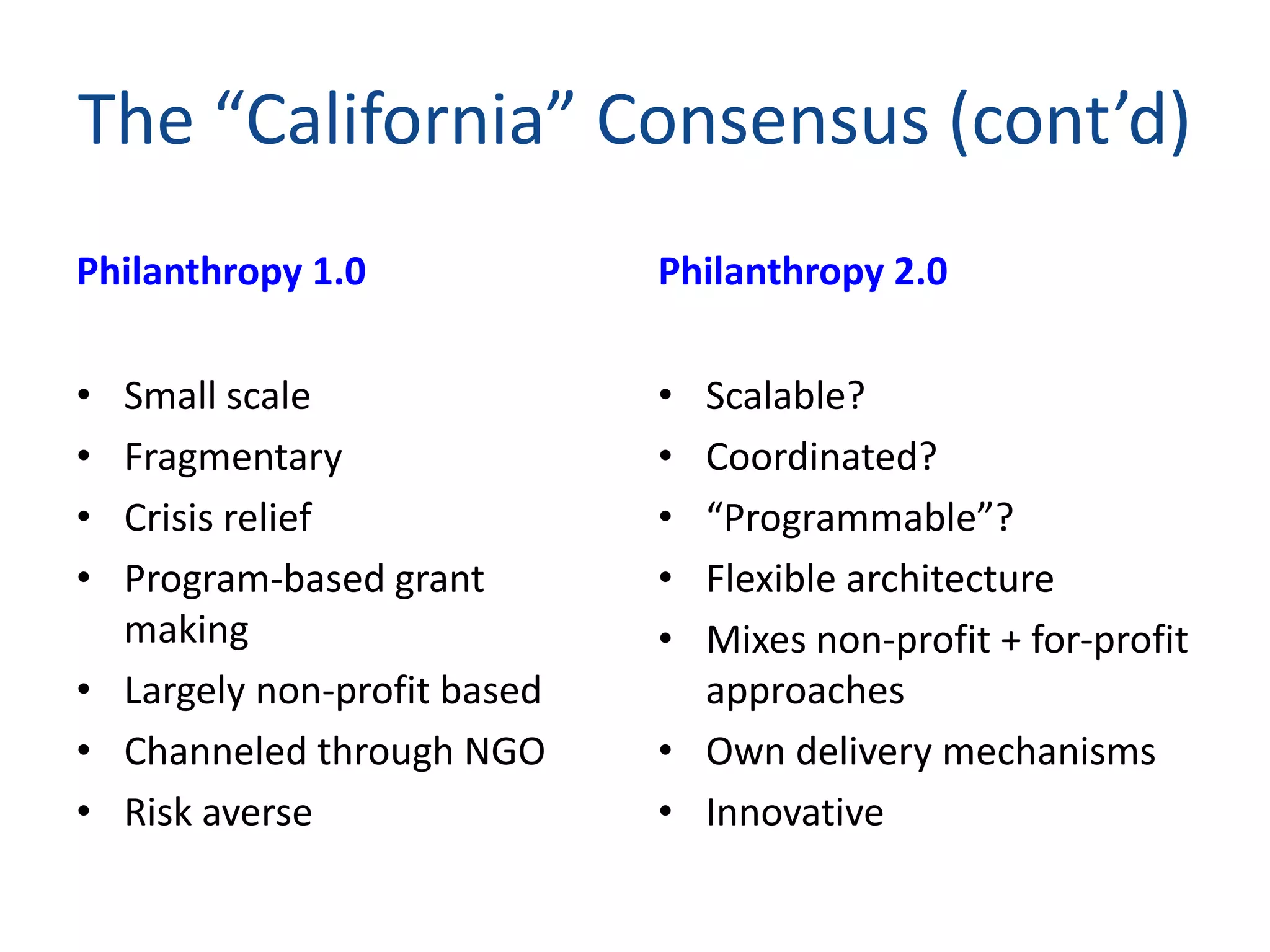 The “California” Consensus (cont’d)
Philanthropy 1.0
• Small scale
• Fragmentary
• Crisis relief
• Program-based grant
making
• Largely non-profit based
• Channeled through NGO
• Risk averse
Philanthropy 2.0
• Scalable?
• Coordinated?
• “Programmable”?
• Flexible architecture
• Mixes non-profit + for-profit
approaches
• Own delivery mechanisms
• Innovative
 