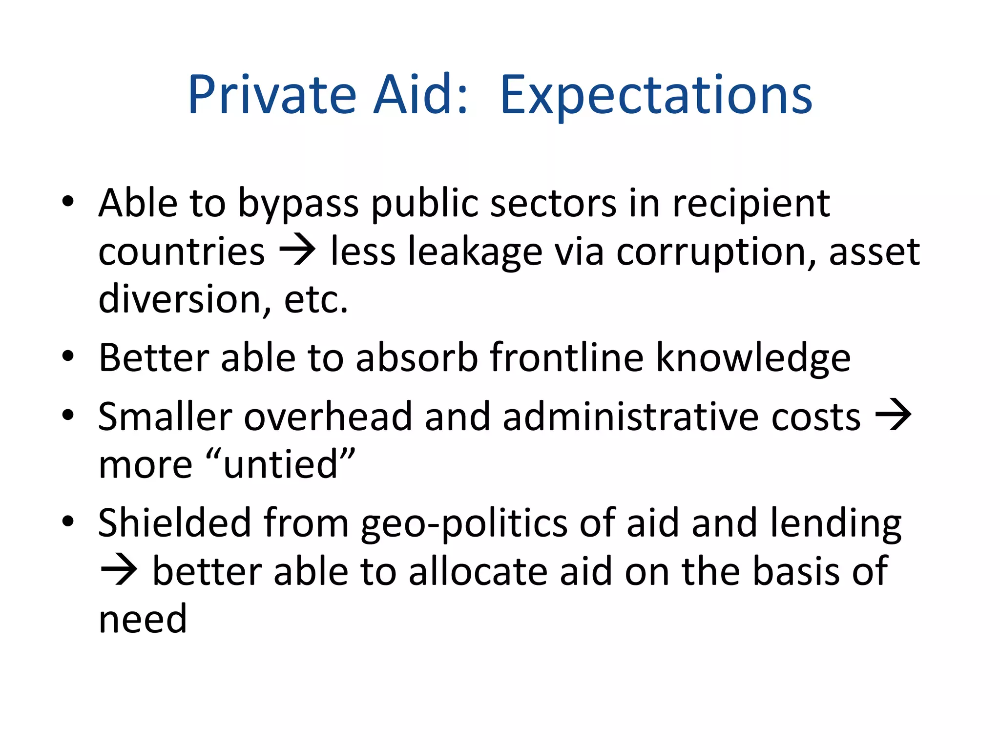 Private Aid: Expectations
• Able to bypass public sectors in recipient
countries  less leakage via corruption, asset
diversion, etc.
• Better able to absorb frontline knowledge
• Smaller overhead and administrative costs 
more “untied”
• Shielded from geo-politics of aid and lending
 better able to allocate aid on the basis of
need
 