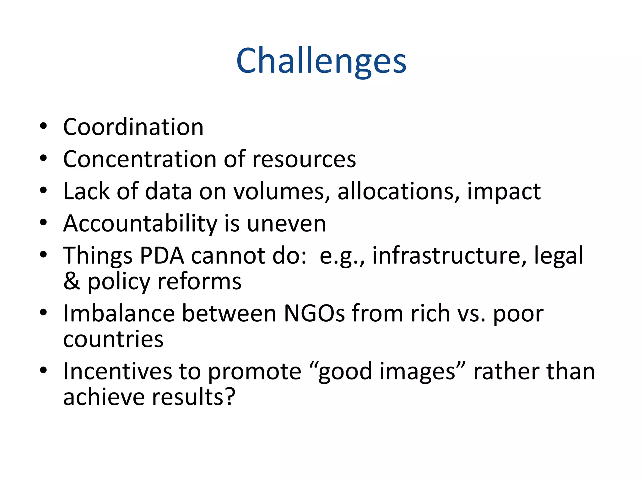 Challenges
• Coordination
• Concentration of resources
• Lack of data on volumes, allocations, impact
• Accountability is uneven
• Things PDA cannot do: e.g., infrastructure, legal
& policy reforms
• Imbalance between NGOs from rich vs. poor
countries
• Incentives to promote “good images” rather than
achieve results?
 