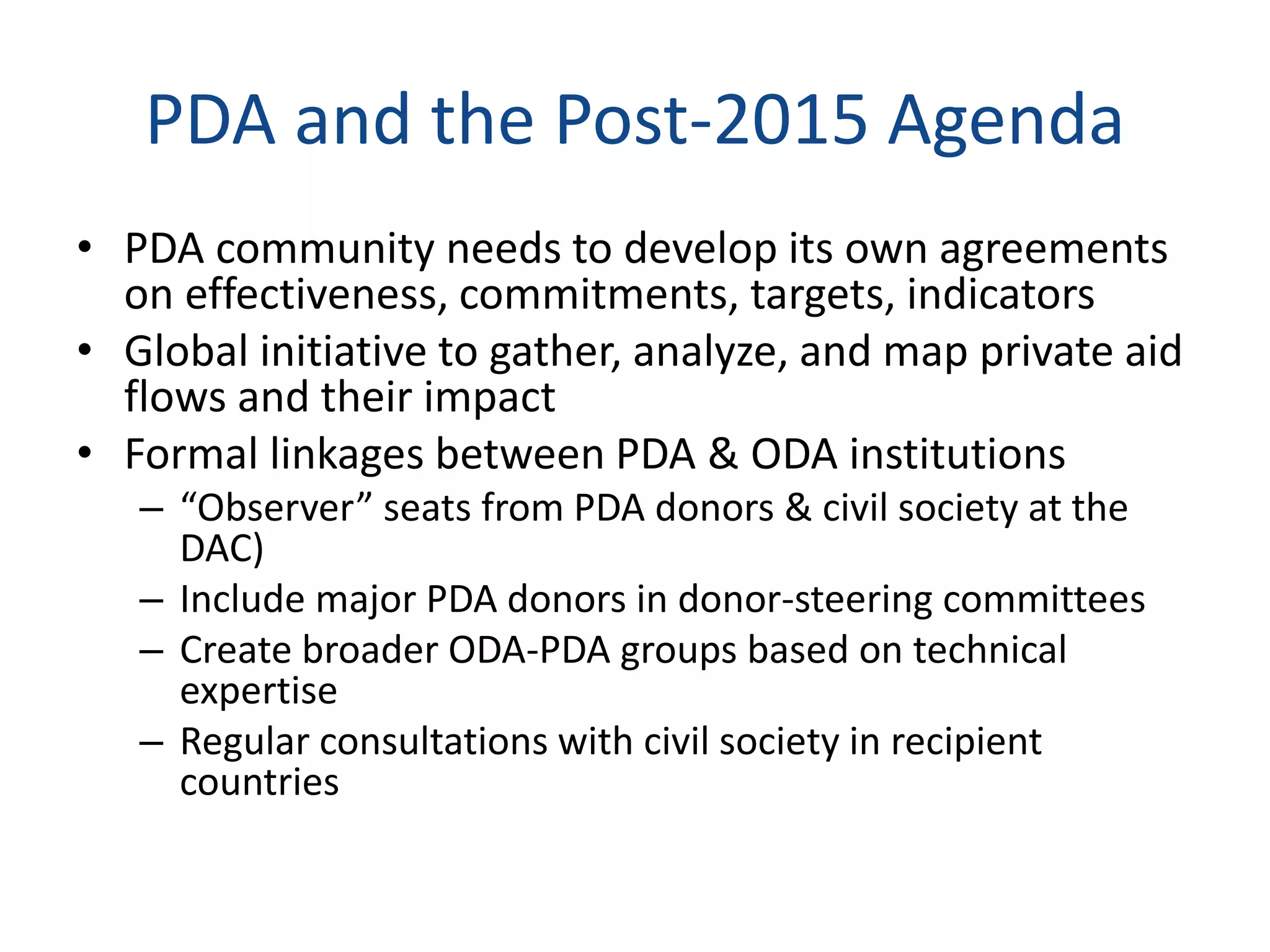 PDA and the Post-2015 Agenda
• PDA community needs to develop its own agreements
on effectiveness, commitments, targets, indicators
• Global initiative to gather, analyze, and map private aid
flows and their impact
• Formal linkages between PDA & ODA institutions
– “Observer” seats from PDA donors & civil society at the
DAC)
– Include major PDA donors in donor-steering committees
– Create broader ODA-PDA groups based on technical
expertise
– Regular consultations with civil society in recipient
countries
 