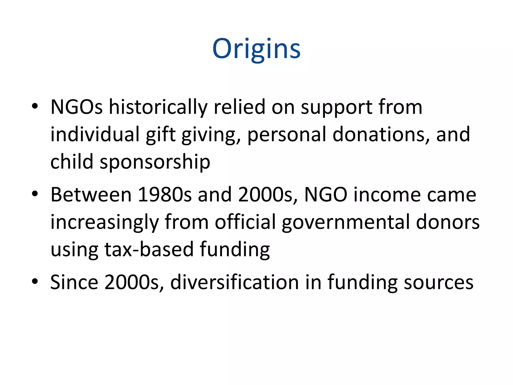 Origins
• NGOs historically relied on support from
individual gift giving, personal donations, and
child sponsorship
• Between 1980s and 2000s, NGO income came
increasingly from official governmental donors
using tax-based funding
• Since 2000s, diversification in funding sources
 