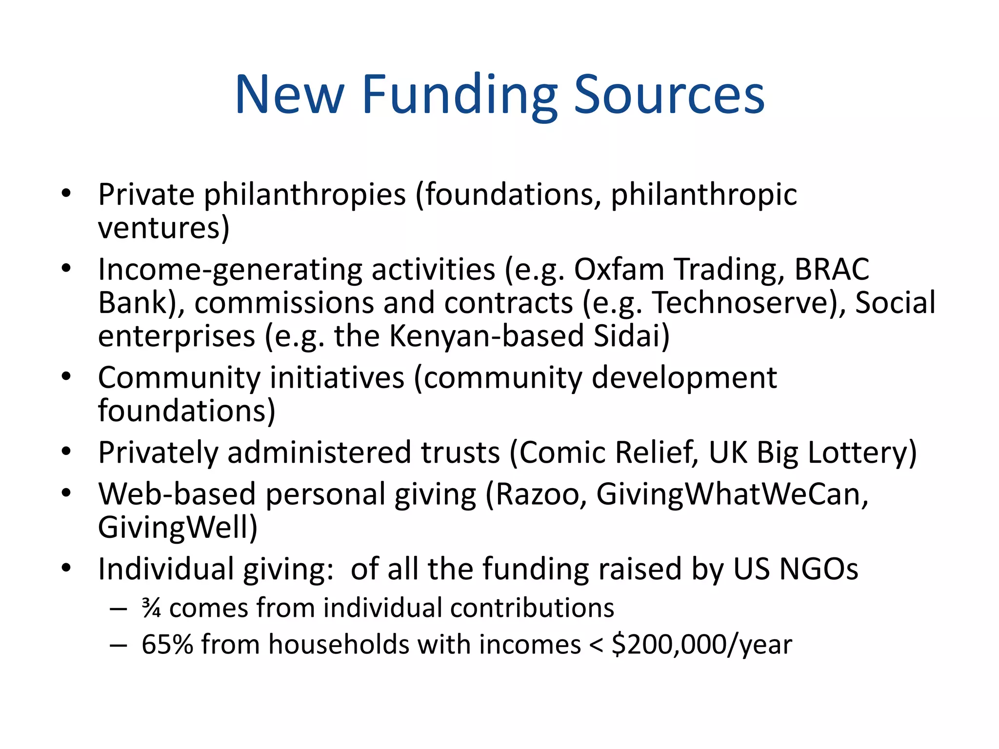 New Funding Sources
• Private philanthropies (foundations, philanthropic
ventures)
• Income-generating activities (e.g. Oxfam Trading, BRAC
Bank), commissions and contracts (e.g. Technoserve), Social
enterprises (e.g. the Kenyan-based Sidai)
• Community initiatives (community development
foundations)
• Privately administered trusts (Comic Relief, UK Big Lottery)
• Web-based personal giving (Razoo, GivingWhatWeCan,
GivingWell)
• Individual giving: of all the funding raised by US NGOs
– ¾ comes from individual contributions
– 65% from households with incomes < $200,000/year
 