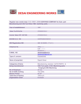 DESAI ENGINEERING WORKS


Register new vendor duly I S O -9001--2008 CERTIFIED COMPANY for Auto part
Manufacturing and C NC Turn Parts, V MC machining parts.

Year of establishment                    1997

Sales Tax M-Vat No                       27030033154-V

Central Sales CST -VAT NO                27030033154-C


EXCISE E.C.C NO                          AANPD2663HXMOO1


ISO Registration NO                      QM 03 00454 ( T U V )

Telephone No                             Office :-----
                                         Cell :-------
                                         Residence :--
E-MAIL NO                                desaiengg@bsnl.in
                                         desaiengg1@gmail.com
Type of concern                          Proprietorship

Name of proprietor                       Rajesh Desai

Categories of items                      Manufacturing precision AUTO PARTS &
being manufactured                       CNC Turn parts ,V M C Machining parts
                                          Forging & CNC Machining
No of Employee                           20 nos
No of shifts working                     Two shifts
Electric Power                           60 HP
Total Area of factory                    1500 sq ft
Organization Chart                       Enclosed
 