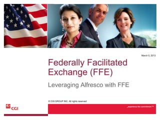 March 5, 2013



Federally Facilitated
Exchange (FFE)
Leveraging Alfresco with FFE

© CGI GROUP INC. All rights reserved

                                       _experience the commitment TM
 