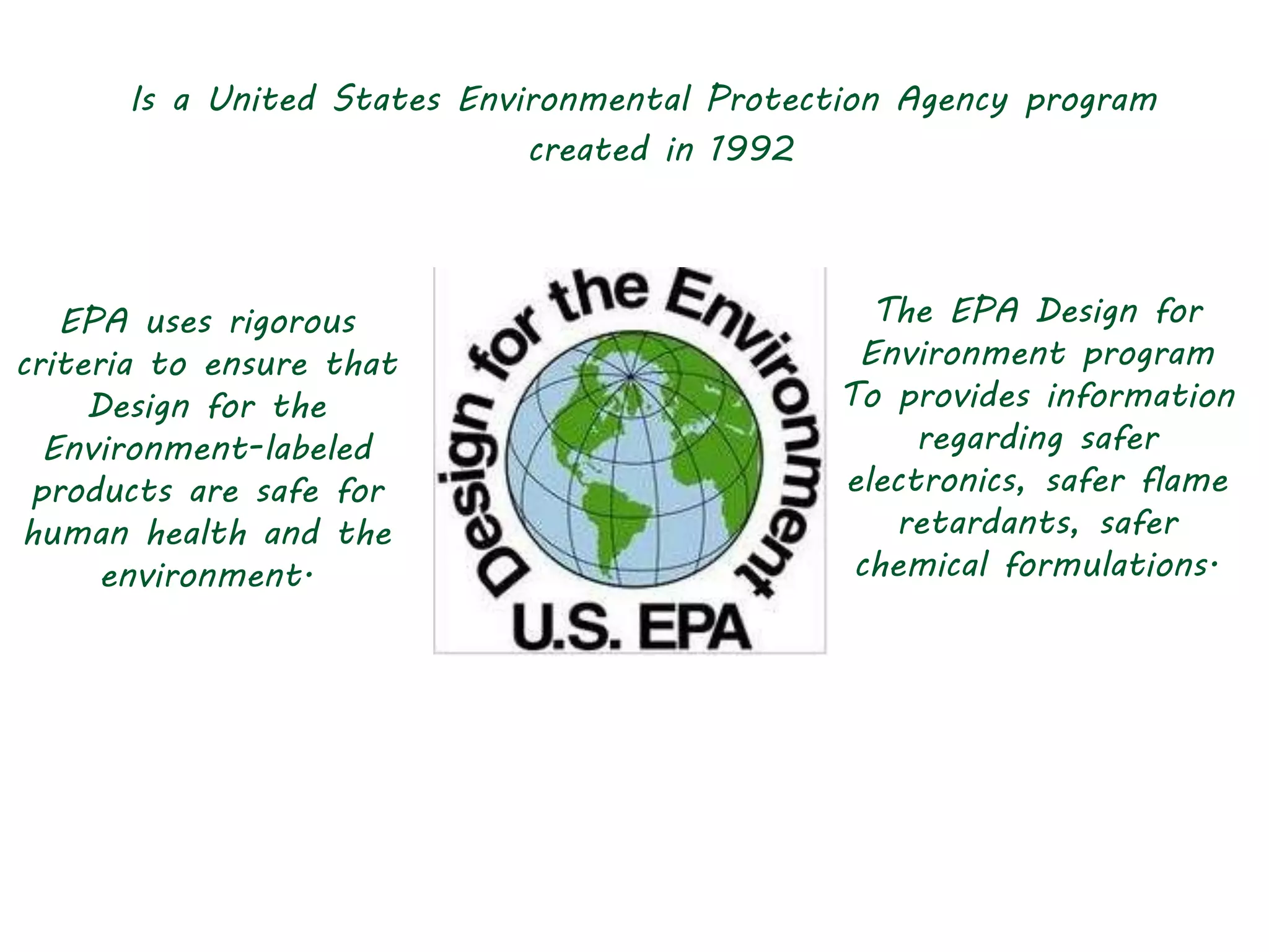 Is a United States Environmental Protection Agency program
created in 1992
The EPA Design for
Environment program
To provides information
regarding safer
electronics, safer flame
retardants, safer
chemical formulations.
EPA uses rigorous
criteria to ensure that
Design for the
Environment-labeled
products are safe for
human health and the
environment.
 