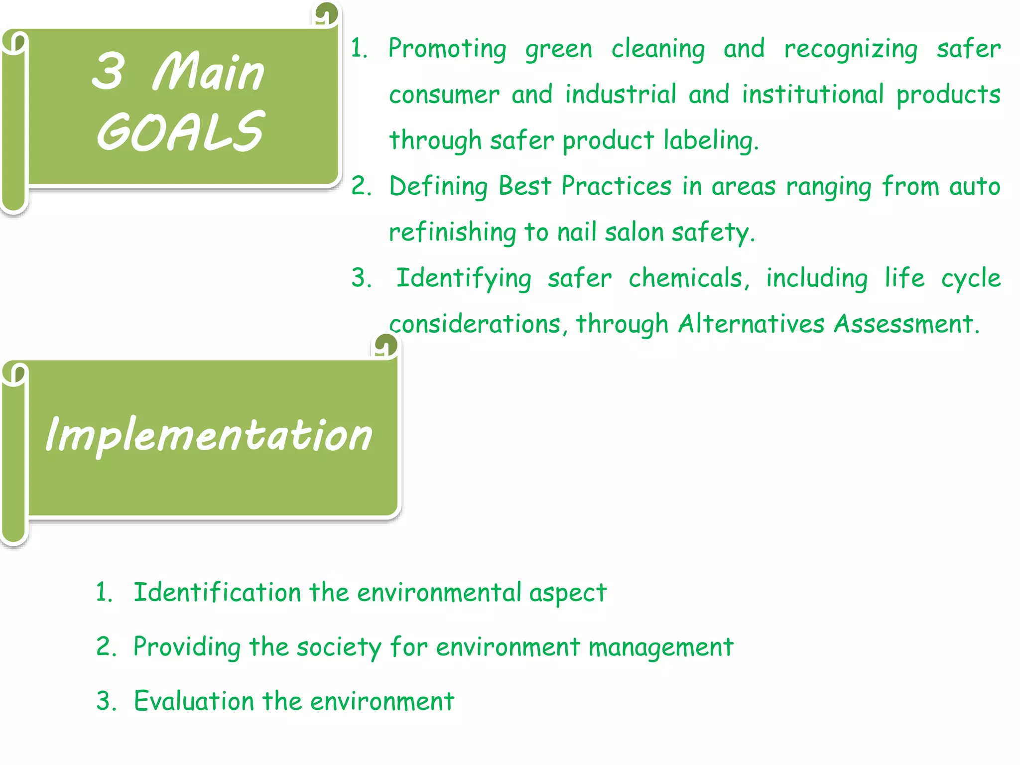 3 Main
GOALS
1. Promoting green cleaning and recognizing safer
consumer and industrial and institutional products
through safer product labeling.
2. Defining Best Practices in areas ranging from auto
refinishing to nail salon safety.
3. Identifying safer chemicals, including life cycle
considerations, through Alternatives Assessment.
Implementation
1. Identification the environmental aspect
2. Providing the society for environment management
3. Evaluation the environment
 