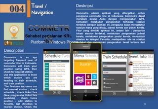 10 
004 
Sahabat perjalanan KRL 
Anda 
Description 
Commetro is an app 
targeting frequent user of 
commuter line in Indonesia. 
Commetro will track your 
position using GPS, then 
check for nearest station. 
Use this application to know 
which station you are 
heading to, train schedule, 
and train position. 
The Features are users can 
find nearest station , check 
schedule , check ticket fare 
(New progressive ticket fare 
available) , check trains 
position , add station to 
Favorite, Get direction to 
nearest station, Check the 
latest tweet from 
Deskripsi 
Commetro adalah aplikasi yang ditargetkan untuk 
pengguna commuter line di Indonesia. Commetro dapat 
merekam posisi Anda dengan menggunakan GPS, 
kemudian melakukan pengecekan terhadap stasiun 
terdekat. Dengan aplikasi ini, pengguna dapat mengetahui 
stasiun mana yang dituju, jadwal kereta dan posisi kereta. 
Fitur yang dimiliki aplikasi ini, antara lain : pencarian 
lokasi stasiun terdekat, melakukan pengecekan jadwal 
kereta, melakukan pengecekan posisi kereta, menambah 
stasiun ke kategori Favorite, medapatkan rute ke stasiun 
terdekat dan melakukan pengecekan tweet terbaru dari 
@commuterline. 
Platform : Windows Phone 
 