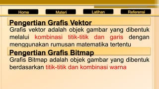 Grafis vektor adalah objek gambar yang dibentuk
melalui kombinasi titik-titik dan garis dengan
menggunakan rumusan matematika tertentu
Pengertian Grafis Vektor
Pengertian Grafis Bitmap
Grafis Bitmap adalah objek gambar yang dibentuk
berdasarkan titik-titik dan kombinasi warna
 
