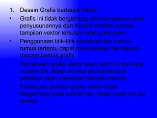 Desain Grafis berbasis Vektor Grafis ini tidak bergantung pad banyaknya pixel penyusunannya dan kondisi monitor karena tampilan vektor tersusun atas garis-garis Penggunaan titik-titik koordinat dan rumus-rumus tertentu dapat menciptakan bermacam-macam bentuk grafis Pemakaian grafis vektor akan lebih irit dari segi volume file, tetapi ari segi pemakaiannya prosesor akan memakan banyak memori. Kehalusan gambar grafis vektor tidak bergantung pada ukuran dpi, tetapi pada out put device. 