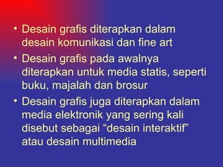 Desain grafis diterapkan dalam desain komunikasi dan fine art Desain grafis pada awalnya diterapkan untuk media statis, seperti buku, majalah dan brosur Desain grafis juga diterapkan dalam media elektronik yang sering kali  disebut sebagai “desain interaktif” atau desain multimedia   