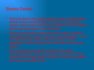 Sketsa Desain Seorang perancang grafis juga bisa juga menggunakan sketsa untuk mengeksplorasi ide-ide yang kompleks secara cepat tanpa kosentrasi terpecah karena masalah teknis dari perangkat lunak komputer. Sketsa yang berupa thumbnail atau coretan=coretan rancangan kasar pada kertas bisa juga digunakan untuk menghasilkan ide dalam sebuah proses hybrida (gabungan antara penggunaan komputer dan goresan tangan Seorang perancang grafis tradisonal bisa juga memperkerjakan seniman produksi (production artist) yang mahir menggunakan komputer untuk mewujudkan ide sketsa yang dibuatnya. 