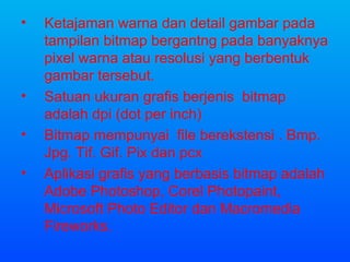 Ketajaman warna dan detail gambar pada tampilan bitmap bergantng pada banyaknya pixel warna atau resolusi yang berbentuk gambar tersebut. Satuan ukuran grafis berjenis  bitmap adalah dpi (dot per inch) Bitmap mempunyai  file berekstensi . Bmp. Jpg. Tif. Gif. Pix dan pcx Aplikasi grafis yang berbasis bitmap adalah Adobe Photoshop, Corel Photopaint, Microsoft Photo Editor dan Macromedia Fireworks. 