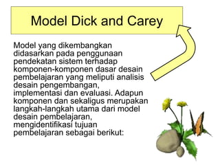 Model Dick and Carey
Model yang dikembangkan
didasarkan pada penggunaan
pendekatan sistem terhadap
komponen-komponen dasar desain
pembelajaran yang meliputi analisis
desain pengembangan,
implementasi dan evaluasi. Adapun
komponen dan sekaligus merupakan
langkah-langkah utama dari model
desain pembelajaran,
mengidentifikasi tujuan
pembelajaran sebagai berikut:
 